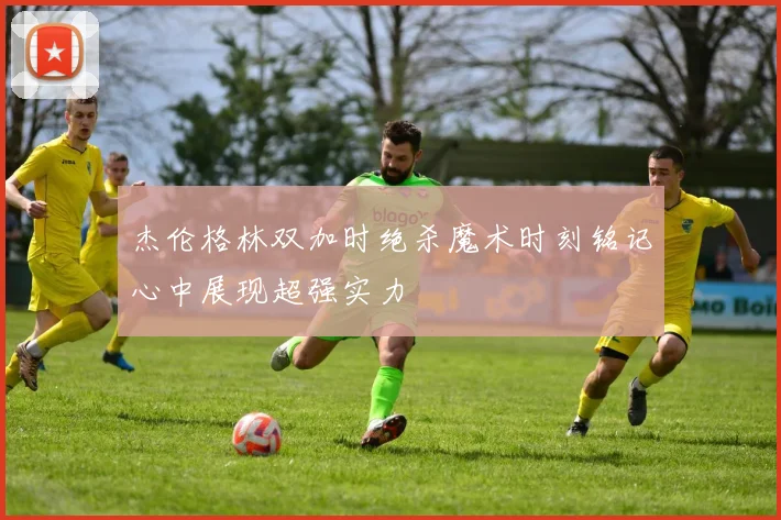杰伦格林双加时绝杀魔术时刻铭记心中展现超强实力