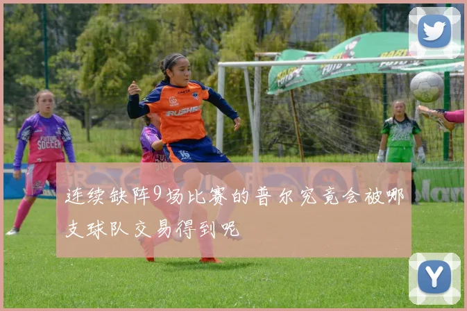 连续缺阵9场比赛的普尔究竟会被哪支球队交易得到呢