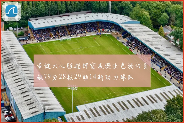 董健大心脏指挥官表现出色场均贡献79分28板29助14断助力球队