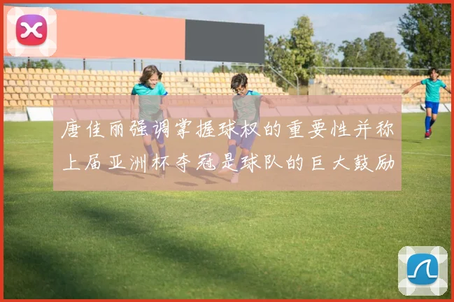 唐佳丽强调掌握球权的重要性并称上届亚洲杯夺冠是球队的巨大鼓励