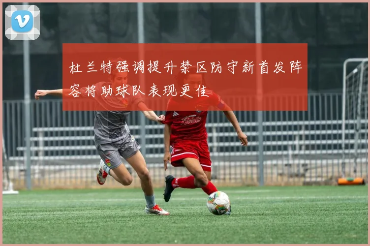 杜兰特强调提升禁区防守新首发阵容将助球队表现更佳