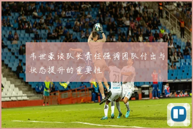 韦世豪谈队长责任强调团队付出与状态提升的重要性