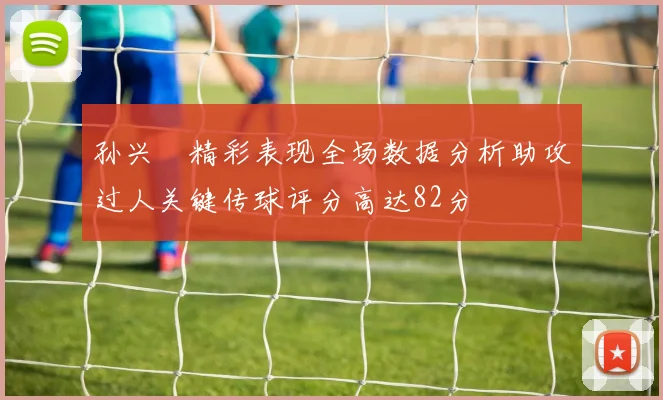 孙兴慜精彩表现全场数据分析助攻过人关键传球评分高达82分